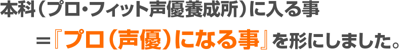 本科（プロ・フィット声優養成所）に入る事＝『プロ（声優）になる事』を形にしました。