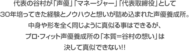 代表の谷村が「声優」「マネージャー」「代表取締役」として30年培ってきた経験とノウハウと想いが詰め込まれた声優養成所。中身や形を全く同じように真似る事はできるが、プロ・フィット声優養成所の「本質＝谷村の想い」は決して真似できない！！